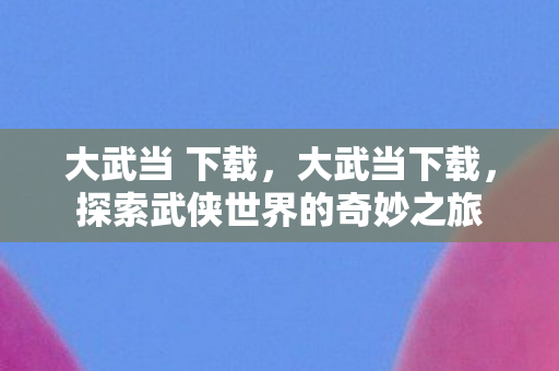 大武当 下载，大武当下载，探索武侠世界的奇妙之旅