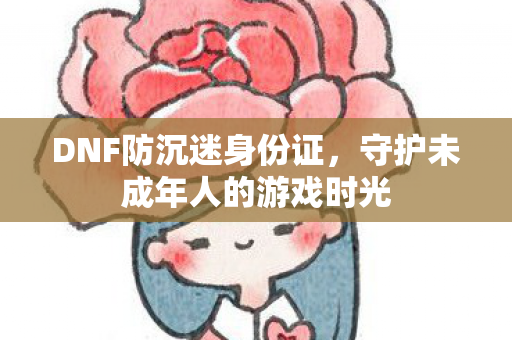 DNF防沉迷身份证，守护未成年人的游戏时光