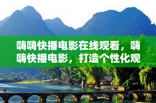 嗨嗨快播电影在线观看，嗨嗨快播电影，打造个性化观影体验