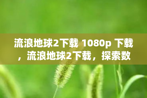 流浪地球2下载 1080p 下载，流浪地球2下载，探索数字时代电影资源获取的新方式