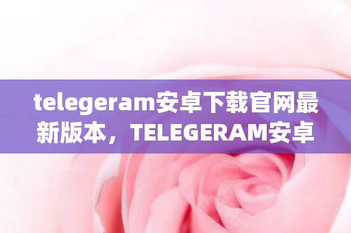 telegeram安卓下载官网最新版本，TELEGERAM安卓下载，安全、便捷、高效的通讯新选择