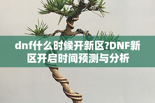 dnf什么时候开新区?DNF新区开启时间预测与分析 dnf什么时候开新区?DNF新区开启时间预测与分析