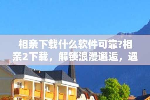 相亲下载什么软件可靠?相亲2下载，解锁浪漫邂逅，遇见心仪对象