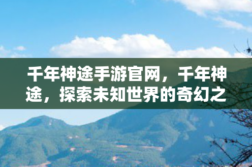 千年神途手游官网，千年神途，探索未知世界的奇幻之旅