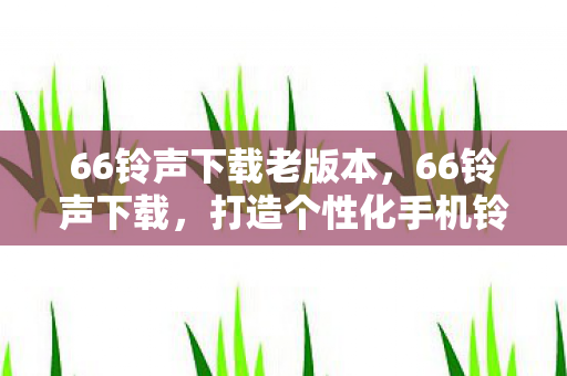 66铃声下载老版本,66铃声下载,打造个性化手机铃声的绝佳平台 66铃声下载老版本,66铃声下载,打造个性化手机铃声的绝佳平台