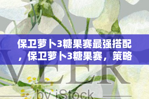 保卫萝卜3糖果赛最强搭配，保卫萝卜3糖果赛，策略与乐趣的完美结合
