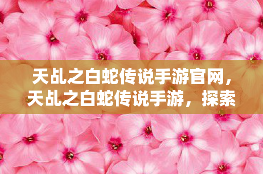 天乩之白蛇传说手游官网，天乩之白蛇传说手游，探索仙侠世界的奇妙之旅