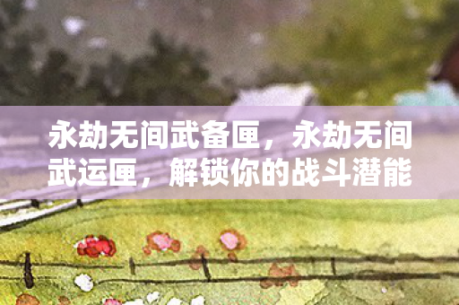 永劫无间武备匣，永劫无间武运匣，解锁你的战斗潜能