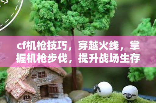 cf机枪技巧，穿越火线，掌握机枪步伐，提升战场生存能力