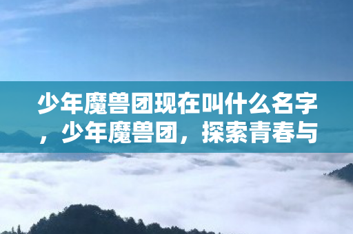 少年魔兽团现在叫什么名字,少年魔兽团,探索青春与魔法的奇妙之旅 少年魔兽团现在叫什么名字,少年魔兽团,探索青春与魔法的奇妙之旅