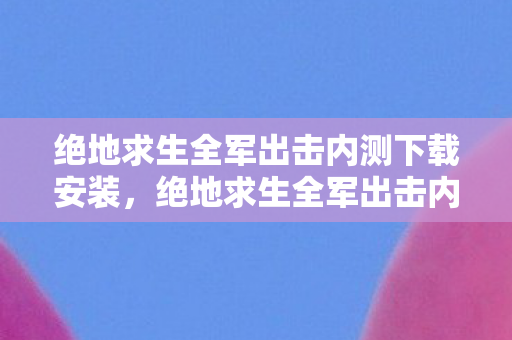 绝地求生全军出击内测下载安装，绝地求生全军出击内测下载，抢先体验未来战场