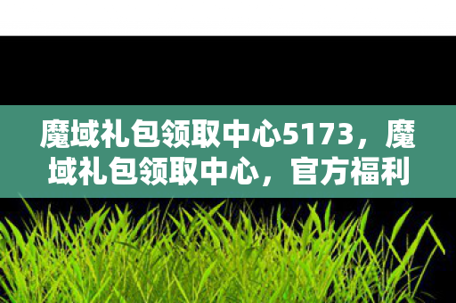 魔域礼包领取中心5173,魔域礼包领取中心,官方福利,助你驰骋游戏世界 魔域礼包领取中心5173,魔域礼包领取中心,官方福利,助你驰骋游戏世界