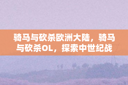 骑马与砍杀欧洲大陆，骑马与砍杀OL，探索中世纪战场的无尽魅力