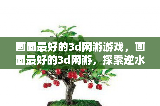 画面最好的3d网游游戏，画面最好的3d网游，探索逆水寒的极致视觉盛宴