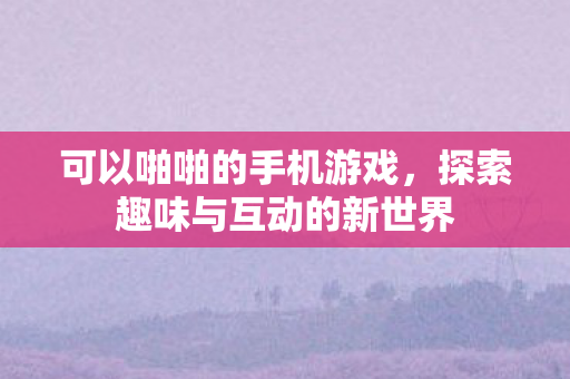 可以啪啪的手机游戏,探索趣味与互动的新世界 可以啪啪的手机游戏,探索趣味与互动的新世界