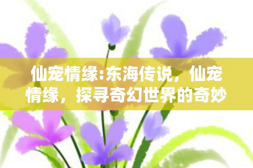 仙宠情缘:东海传说，仙宠情缘，探寻奇幻世界的奇妙情缘