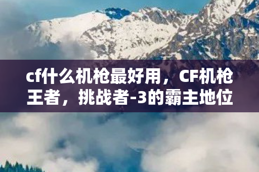 cf什么机枪最好用，CF机枪王者，挑战者-3的霸主地位