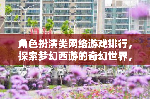 角色扮演类网络游戏排行,探索梦幻西游的奇幻世界,一场跨越时空的冒险之旅 角色扮演类网络游戏排行,探索梦幻西游的奇幻世界,一场跨越时空的冒险之旅
