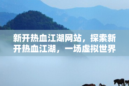新开热血江湖网站，探索新开热血江湖，一场虚拟世界的冒险之旅