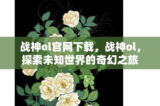 战神ol官网下载,战神ol,探索未知世界的奇幻之旅 战神ol官网下载,战神ol,探索未知世界的奇幻之旅