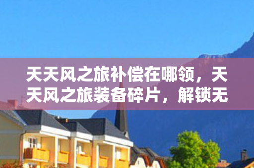 天天风之旅补偿在哪领，天天风之旅装备碎片，解锁无限可能的冒险之旅