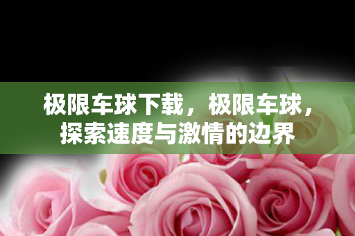 极限车球下载,极限车球,探索速度与激情的边界 极限车球下载,极限车球,探索速度与激情的边界
