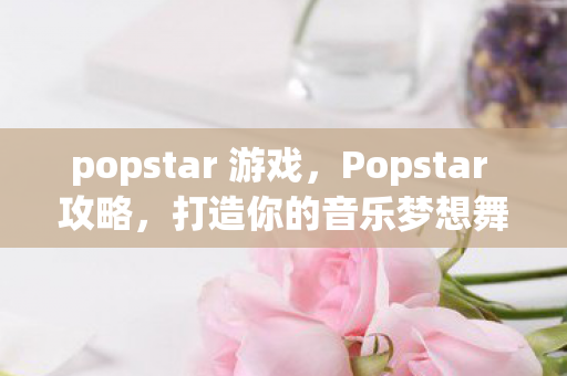 popstar 游戏，Popstar 攻略，打造你的音乐梦想舞台