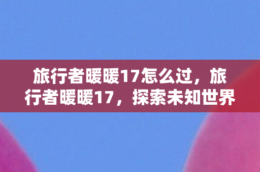 旅行者暖暖17怎么过,旅行者暖暖17,探索未知世界的温暖之旅 旅行者暖暖17怎么过,旅行者暖暖17,探索未知世界的温暖之旅