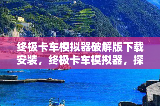 终极卡车模拟器破解版下载安装，终极卡车模拟器，探索驾驶乐趣与物流管理的极致体验
