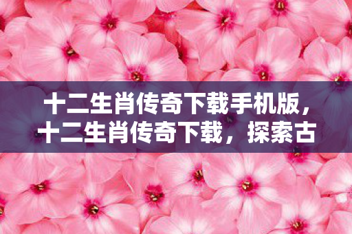 十二生肖传奇下载手机版，十二生肖传奇下载，探索古老传说与现代科技的奇妙融合
