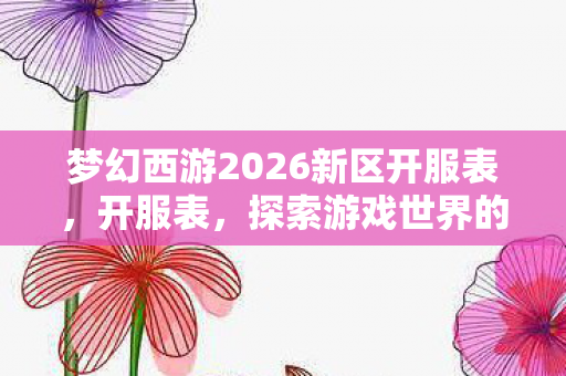 梦幻西游2026新区开服表，开服表，探索游戏世界的无限可能