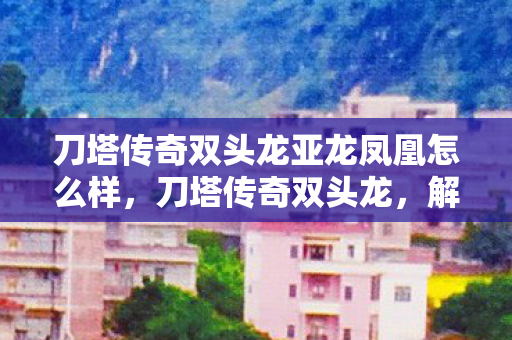 刀塔传奇双头龙亚龙凤凰怎么样，刀塔传奇双头龙，解析其独特技能与战斗策略