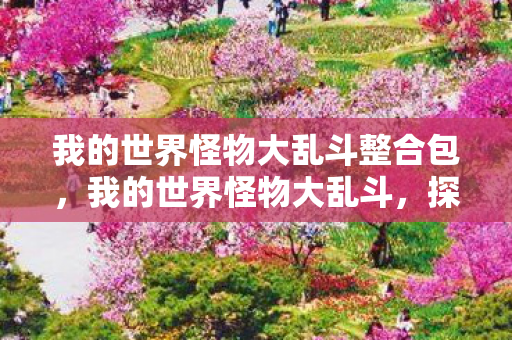 我的世界怪物大乱斗整合包,我的世界怪物大乱斗,探索未知世界的冒险之旅 我的世界怪物大乱斗整合包,我的世界怪物大乱斗,探索未知世界的冒险之旅