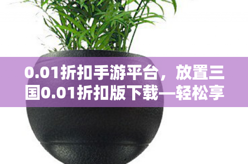 0.01折扣手游平台，放置三国0.01折扣版下载—轻松享受经典策略游戏的福利