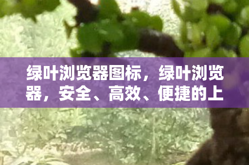 绿叶浏览器图标，绿叶浏览器，安全、高效、便捷的上网新选择