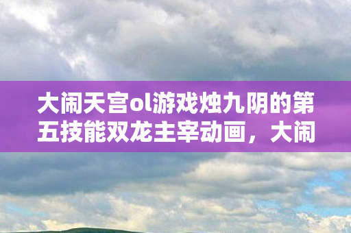 大闹天宫ol游戏烛九阴的第五技能双龙主宰动画，大闹天宫OL，重温经典，畅游神话世界