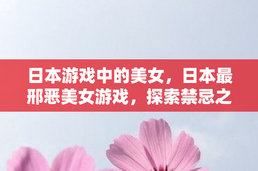 日本游戏中的美女，日本最邢恶美女游戏，探索禁忌之美的边缘