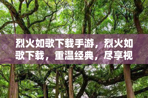 烈火如歌下载手游，烈火如歌下载，重温经典，尽享视听盛宴