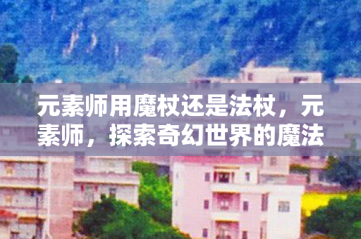 元素师用魔杖还是法杖，元素师，探索奇幻世界的魔法之旅