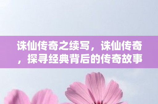 诛仙传奇之续写，诛仙传奇，探寻经典背后的传奇故事