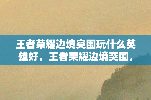 王者荣耀边境突围玩什么英雄好，王者荣耀边境突围，探索未知，挑战极限