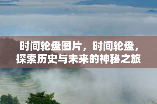 时间轮盘图片,时间轮盘,探索历史与未来的神秘之旅 时间轮盘图片,时间轮盘,探索历史与未来的神秘之旅