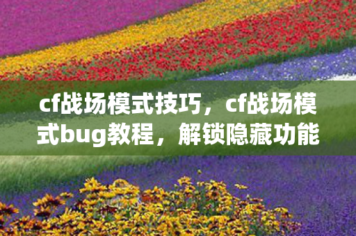 cf战场模式技巧，cf战场模式bug教程，解锁隐藏功能，提升游戏胜率
