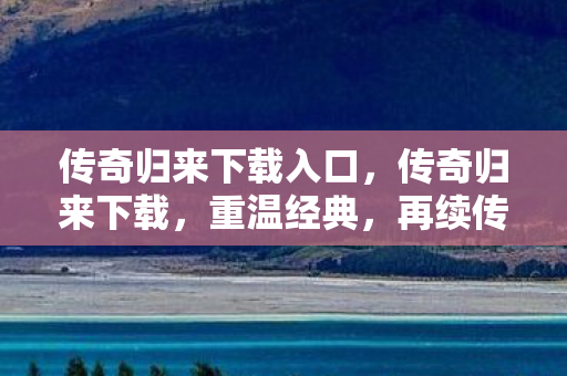 传奇归来下载入口，传奇归来下载，重温经典，再续传奇