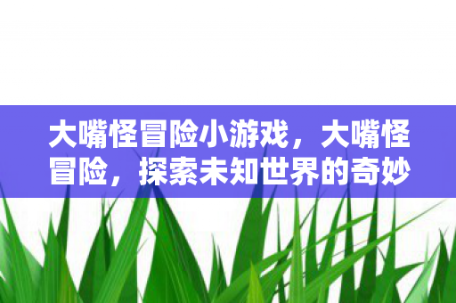大嘴怪冒险小游戏,大嘴怪冒险,探索未知世界的奇妙旅程 大嘴怪冒险小游戏,大嘴怪冒险,探索未知世界的奇妙旅程