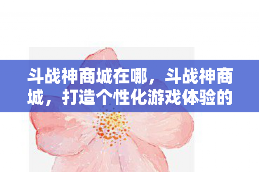 斗战神商城在哪，斗战神商城，打造个性化游戏体验的购物天堂
