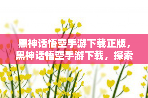 黑神话悟空手游下载正版，黑神话悟空手游下载，探索神秘世界的奇幻之旅