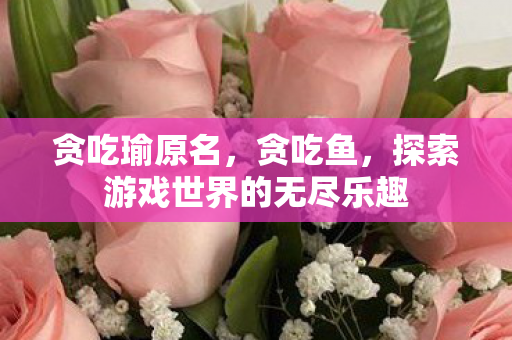 贪吃瑜原名,贪吃鱼,探索游戏世界的无尽乐趣 贪吃瑜原名,贪吃鱼,探索游戏世界的无尽乐趣