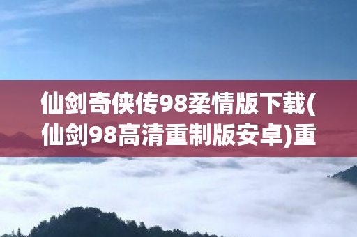 仙剑奇侠传98柔情版下载(仙剑98高清重制版安卓)重温经典，仙剑奇侠传98柔情版下载指南