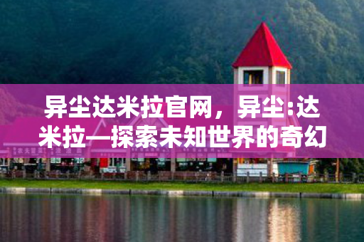 异尘达米拉官网，异尘:达米拉—探索未知世界的奇幻之旅